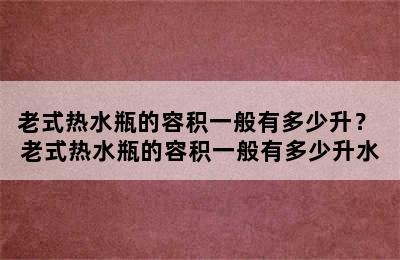 老式热水瓶的容积一般有多少升？ 老式热水瓶的容积一般有多少升水